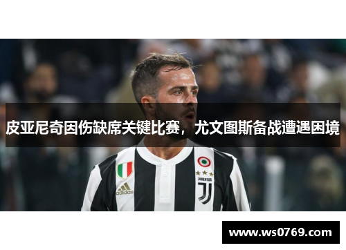皮亚尼奇因伤缺席关键比赛，尤文图斯备战遭遇困境