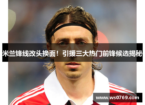 米兰锋线改头换面！引援三大热门前锋候选揭秘