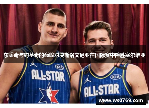 东契奇与约基奇的巅峰对决斯洛文尼亚在国际赛中险胜塞尔维亚